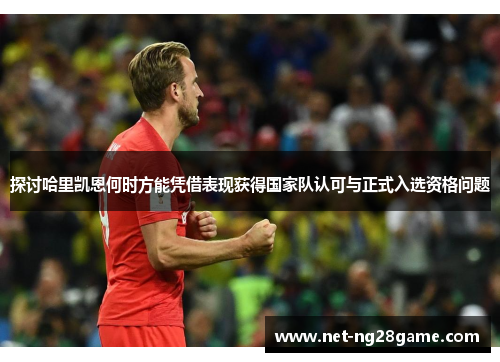 探讨哈里凯恩何时方能凭借表现获得国家队认可与正式入选资格问题