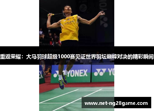 重返荣耀:大马羽球超级1000赛见证世界羽坛巅峰对决的精彩瞬间 重返荣耀:大马羽球超级1000赛见证世界羽坛巅峰对决的精彩瞬间