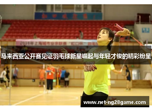 马来西亚公开赛见证羽毛球新星崛起与年轻才俊的精彩纷呈
